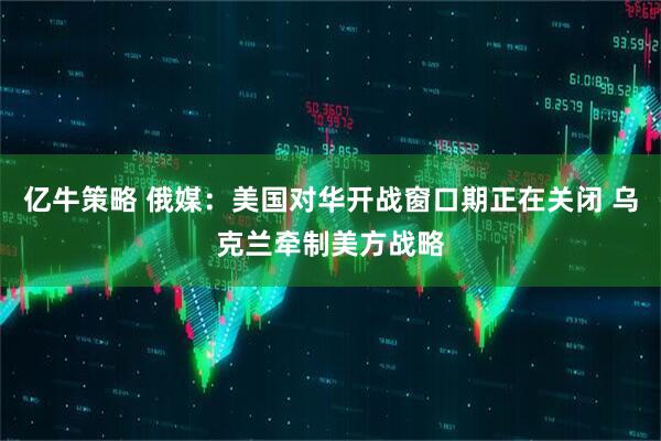 亿牛策略 俄媒：美国对华开战窗口期正在关闭 乌克兰牵制美方战略