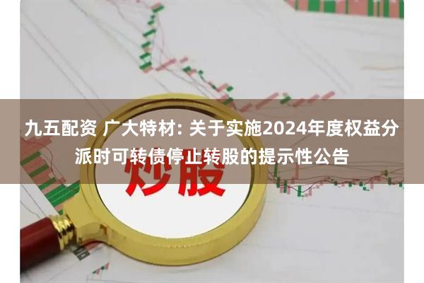 九五配资 广大特材: 关于实施2024年度权益分派时可转债停止转股的提示性公告