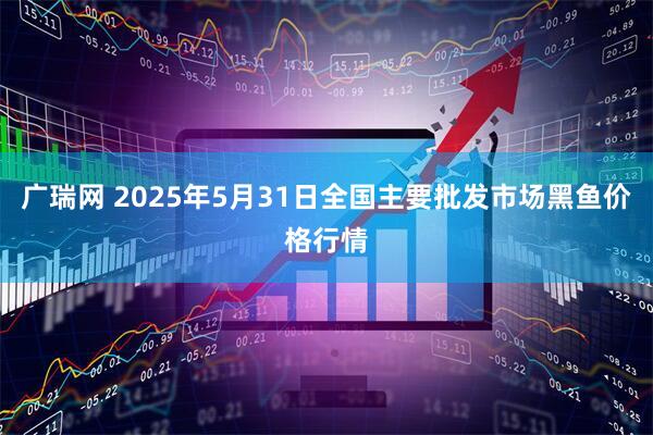 广瑞网 2025年5月31日全国主要批发市场黑鱼价格行情