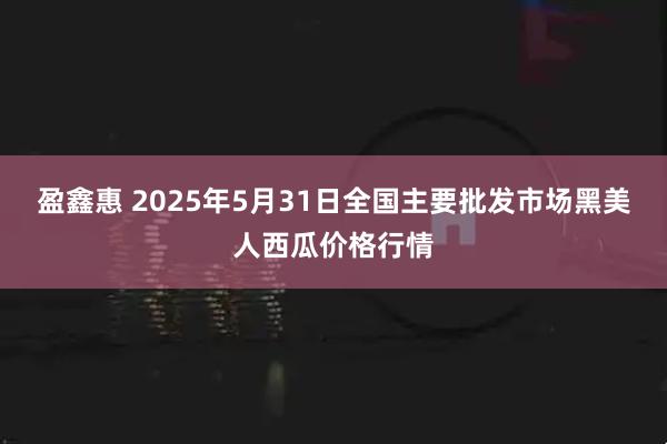 盈鑫惠 2025年5月31日全国主要批发市场黑美人西瓜价格行情