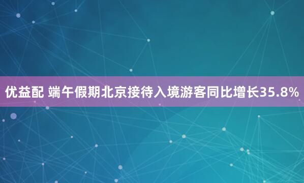 优益配 端午假期北京接待入境游客同比增长35.8%