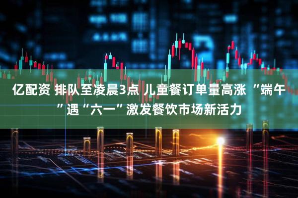 亿配资 排队至凌晨3点 儿童餐订单量高涨 “端午”遇“六一”激发餐饮市场新活力