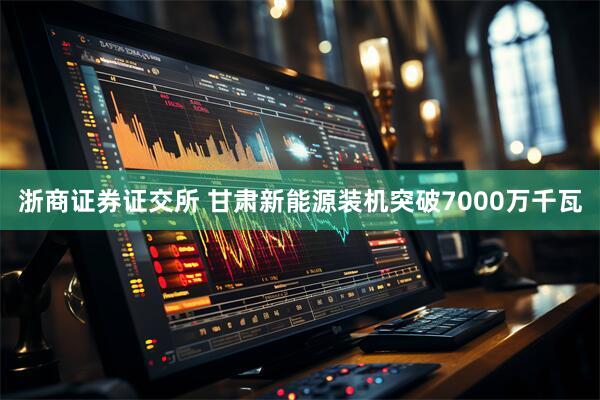 浙商证券证交所 甘肃新能源装机突破7000万千瓦