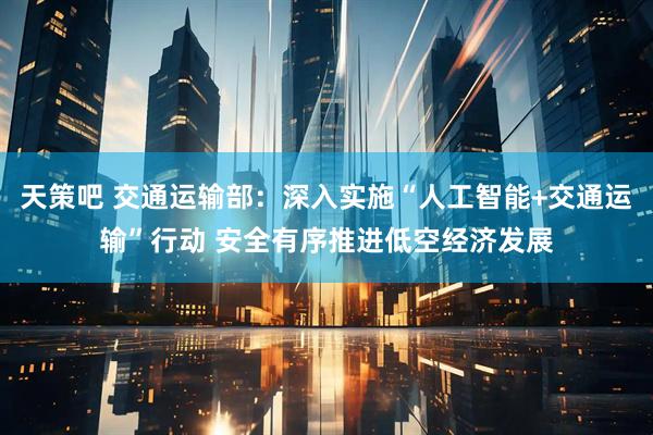 天策吧 交通运输部：深入实施“人工智能+交通运输”行动 安全有序推进低空经济发展