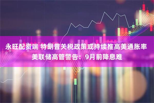 永旺配资端 特朗普关税政策或持续推高美通胀率 美联储高管警告：9月前降息难