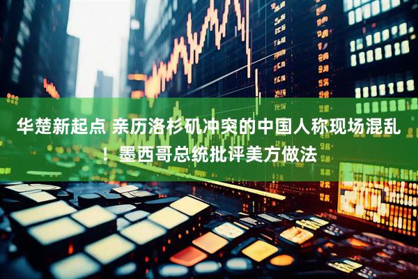 华楚新起点 亲历洛杉矶冲突的中国人称现场混乱！墨西哥总统批评美方做法