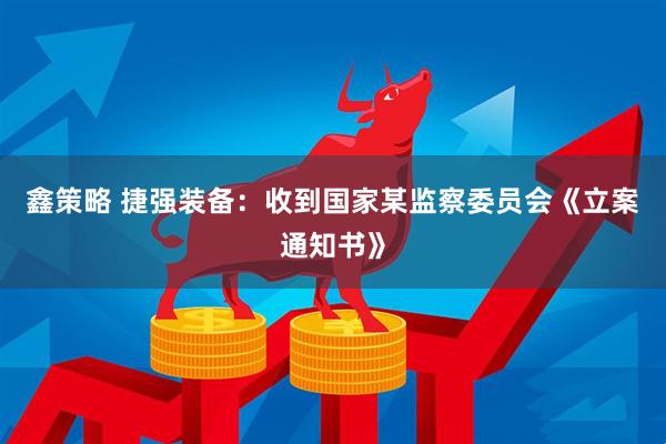 鑫策略 捷强装备：收到国家某监察委员会《立案通知书》