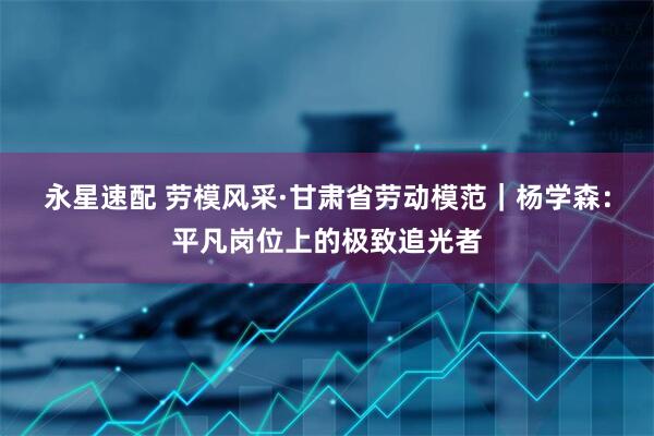 永星速配 劳模风采·甘肃省劳动模范｜杨学森：平凡岗位上的极致追光者