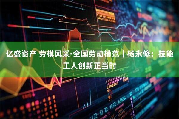 亿盛资产 劳模风采·全国劳动模范｜杨永修：技能工人创新正当时