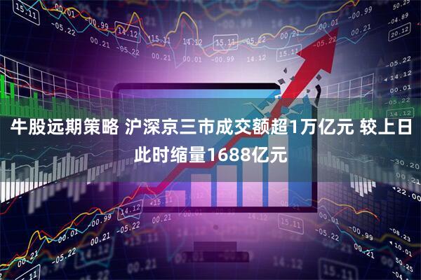 牛股远期策略 沪深京三市成交额超1万亿元 较上日此时缩量1688亿元