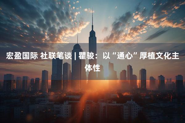 宏盈国际 社联笔谈 | 瞿骏：以“通心”厚植文化主体性