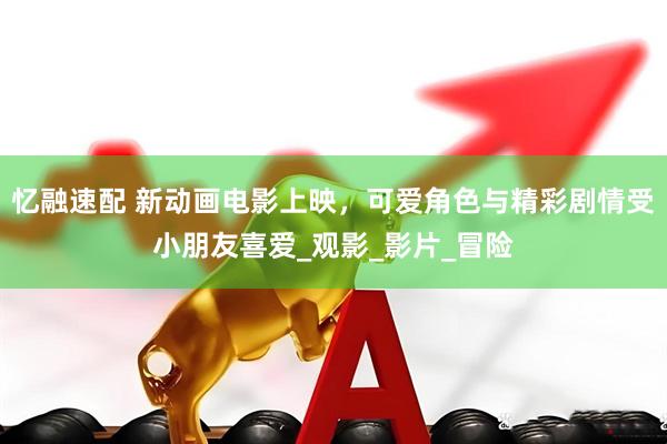 忆融速配 新动画电影上映，可爱角色与精彩剧情受小朋友喜爱_观影_影片_冒险