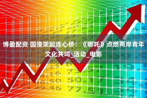 博盈配资 国漫架起连心桥：《哪吒》点燃两岸青年文化共鸣_活动_电影