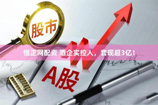恒正网配资 酒企实控人，套现超3亿！