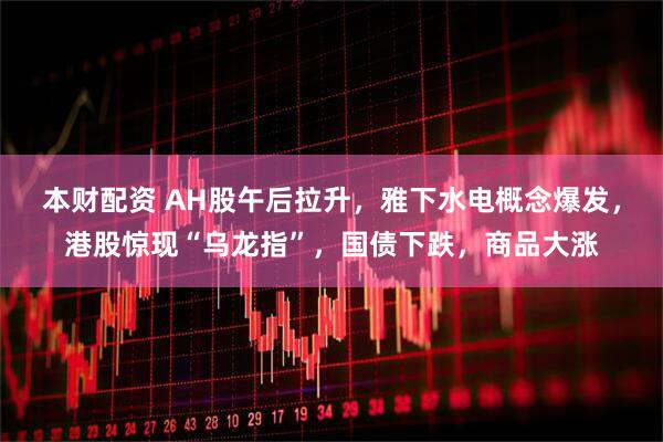 本财配资 AH股午后拉升，雅下水电概念爆发，港股惊现“乌龙指”，国债下跌，商品大涨
