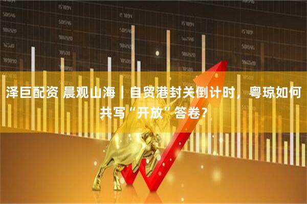 泽巨配资 晨观山海｜自贸港封关倒计时，粤琼如何共写“开放”答卷？