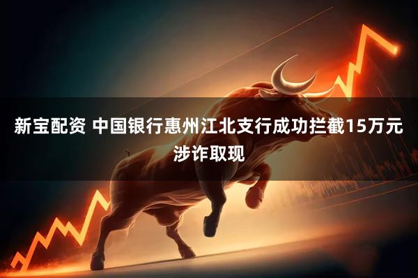 新宝配资 中国银行惠州江北支行成功拦截15万元涉诈取现