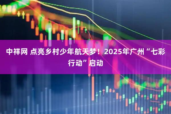 中祥网 点亮乡村少年航天梦！2025年广州“七彩行动”启动