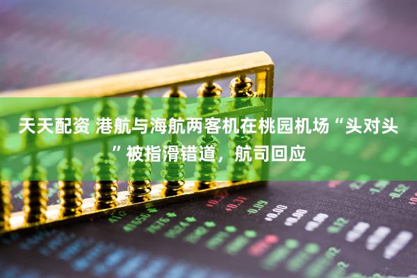 天天配资 港航与海航两客机在桃园机场“头对头”被指滑错道，航司回应