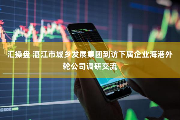 汇操盘 湛江市城乡发展集团到访下属企业海港外轮公司调研交流
