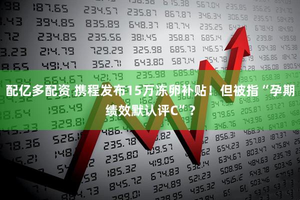 配亿多配资 携程发布15万冻卵补贴！但被指“孕期绩效默认评C”？