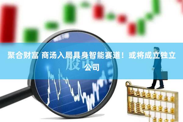 聚合财富 商汤入局具身智能赛道！或将成立独立公司