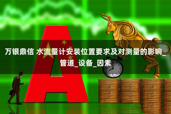 万银鼎信 水流量计安装位置要求及对测量的影响_管道_设备_因素