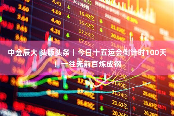 中金辰大 头版头条｜今日十五运会倒计时100天！一往无前百炼成钢