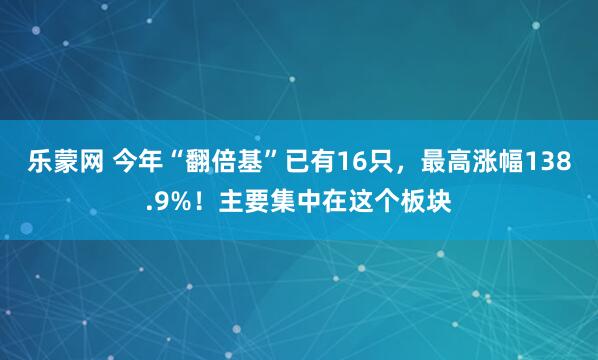 乐蒙网 今年“翻倍基”已有16只，最高涨幅138.9%！主要集中在这个板块