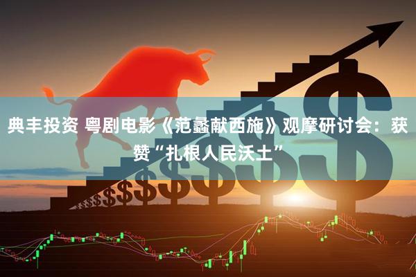 典丰投资 粤剧电影《范蠡献西施》观摩研讨会：获赞“扎根人民沃土”