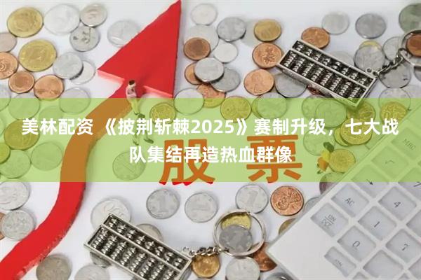 美林配资 《披荆斩棘2025》赛制升级，七大战队集结再造热血群像