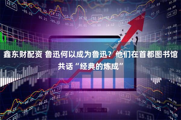 鑫东财配资 鲁迅何以成为鲁迅？他们在首都图书馆共话“经典的炼成”