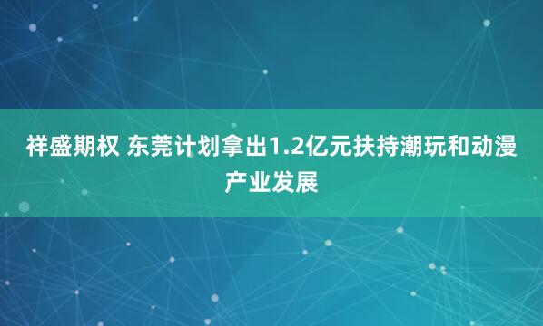 祥盛期权 东莞计划拿出1.2亿元扶持潮玩和动漫产业发展