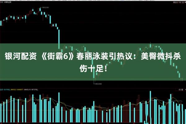 银河配资 《街霸6》春丽泳装引热议：美臀微抖杀伤十足！