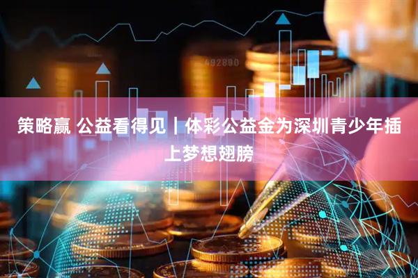 策略赢 公益看得见｜体彩公益金为深圳青少年插上梦想翅膀