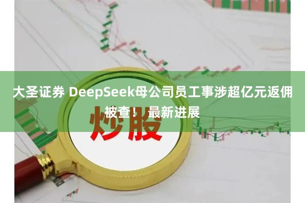 大圣证券 DeepSeek母公司员工事涉超亿元返佣被查！ 最新进展