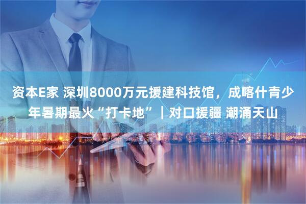 资本E家 深圳8000万元援建科技馆，成喀什青少年暑期最火“打卡地”｜对口援疆 潮涌天山