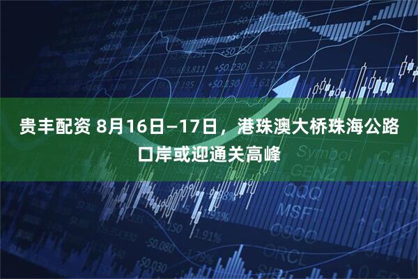 贵丰配资 8月16日—17日，港珠澳大桥珠海公路口岸或迎通关高峰