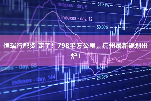 恒瑞行配资 定了！798平方公里，广州最新规划出炉！