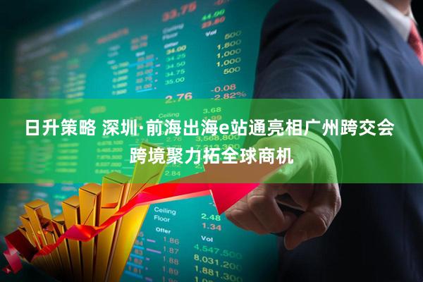 日升策略 深圳·前海出海e站通亮相广州跨交会 跨境聚力拓全球商机