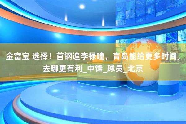 金富宝 选择！首钢追李禄曈，青岛能给更多时间，去哪更有利_中锋_球员_北京