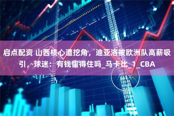 启点配资 山西核心遭挖角，迪亚洛被欧洲队高薪吸引，球迷：有钱留得住吗_马卡比_1_CBA