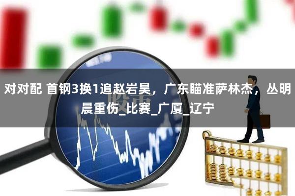 对对配 首钢3换1追赵岩昊，广东瞄准萨林杰，丛明晨重伤_比赛_广厦_辽宁
