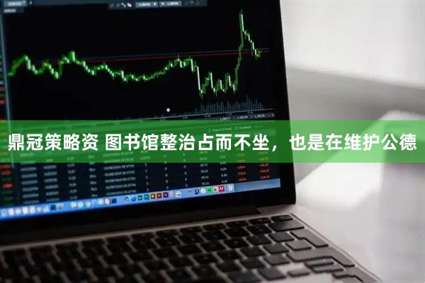 鼎冠策略资 图书馆整治占而不坐，也是在维护公德