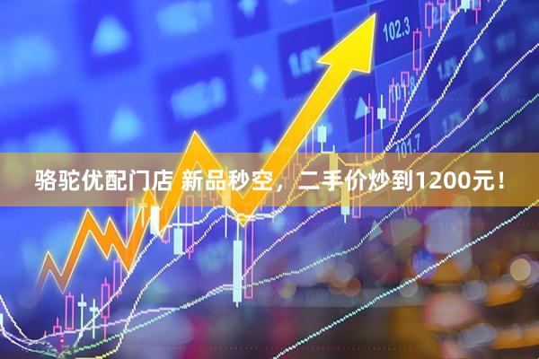 骆驼优配门店 新品秒空，二手价炒到1200元！