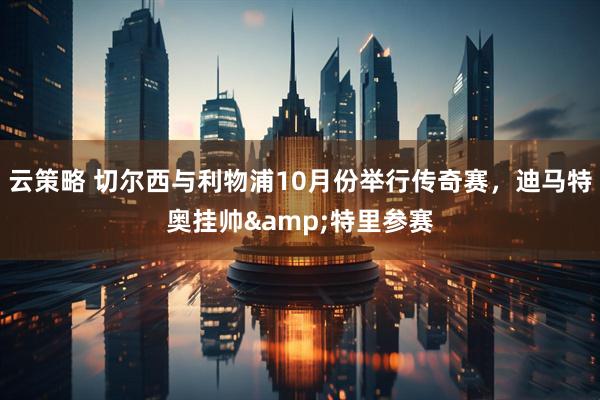 云策略 切尔西与利物浦10月份举行传奇赛，迪马特奥挂帅&特里参赛