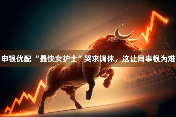申银优配 “最快女护士”哭求调休，这让同事很为难