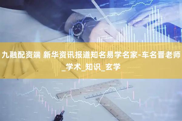 九融配资端 新华资讯报道知名易学名家-车名晋老师_学术_知识_玄学