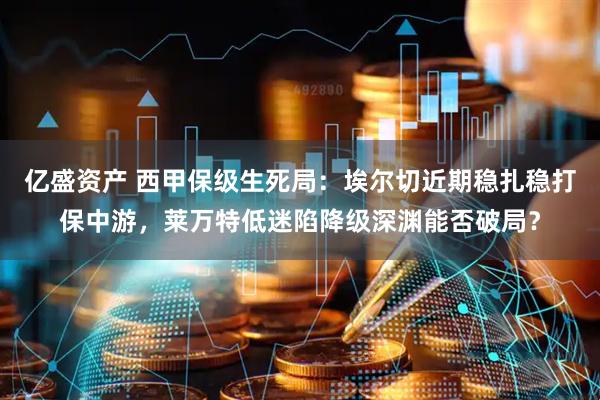 亿盛资产 西甲保级生死局：埃尔切近期稳扎稳打保中游，莱万特低迷陷降级深渊能否破局？