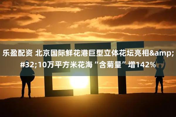 乐盈配资 北京国际鲜花港巨型立体花坛亮相&#32;10万平方米花海“含菊量”增142%
